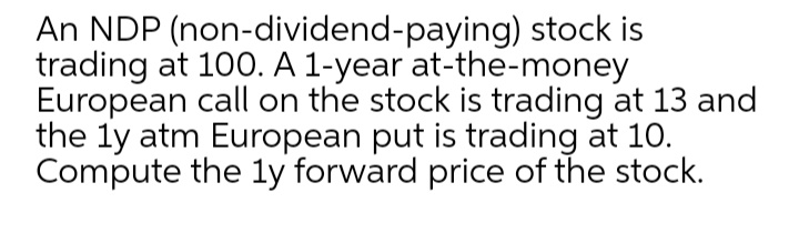 An NDP (non-dividend-paying) stock is
trading at 100. A 1-year at-the-money
European call on the stock is trading at 13 and
the ly atm European put is trading at 10.
Compute the ly forward price of the stock.
