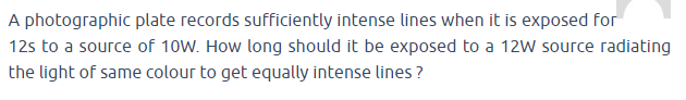 A photographic plate records sufficiently intense lines when it is exposed for
12s to a source of 10W. How long should it be exposed to a 12W source radiating
the light of same colour to get equally intense lines ?

