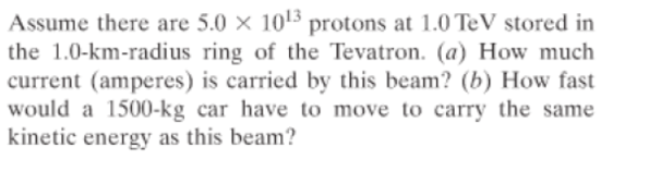 Assume there are 5.0 × 1013 protons at 1.0 TeV stored in
the 1.0-km-radius ring of the Tevatron. (a) How much
current (amperes) is carried by this beam? (b) How fast
would a 1500-kg car have to move to carry the same
kinetic energy as this beam?
