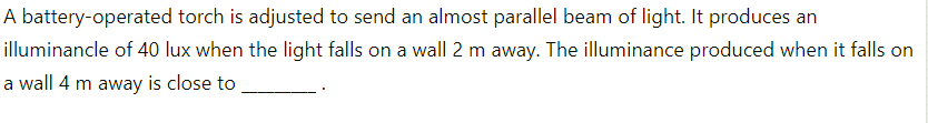 A battery-operated torch is adjusted to send an almost parallel beam of light. It produces an
illuminancle of 40 lux when the light falls on a wall 2 m away. The illuminance produced when it falls on
a wall 4 m away is close to
