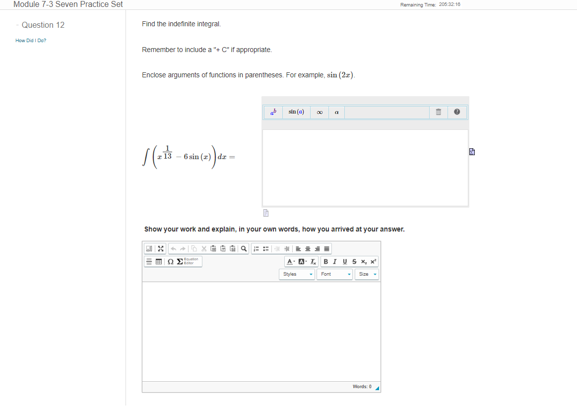 Module 7-3 Seven Practice Set
Question 12
How Did I Do?
Find the indefinite integral.
Remember to include a "+ C" if appropriate.
Enclose arguments of functions in parentheses. For example, sin (2x).
1 (213 – 6 sin (x) dx =
ab
90 X ←D X GGG Q
Equation
== 9 > Editor
sin (a) 00
À
Show your work and explain, in your own words, how you arrived at your answer.
a
= = SE
A-A-T BI U S x, x²
Size
Styles
Font
Remaining Time: 205:32:16
Words: 0
5