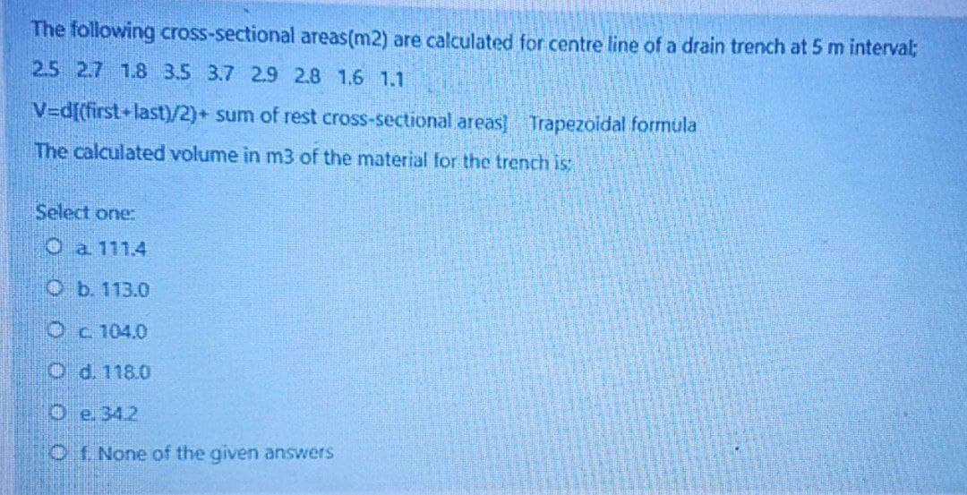 The following cross-sectional areas (m2) are calculated for centre line of a drain trench at 5 m interval;
2.5 2.7 1.8 3.5 3.7 2.9 2.8 1.6 1.1
V=d[(first+last)/2)+ sum of rest cross-sectional areas] Trapezoidal formula
The calculated volume in m3 of the material for the trench is:
Select one:
O a. 111.4
O b. 113.0
Oc 104.0
O d. 118.0
Oe. 34.2
Of None of the given answers