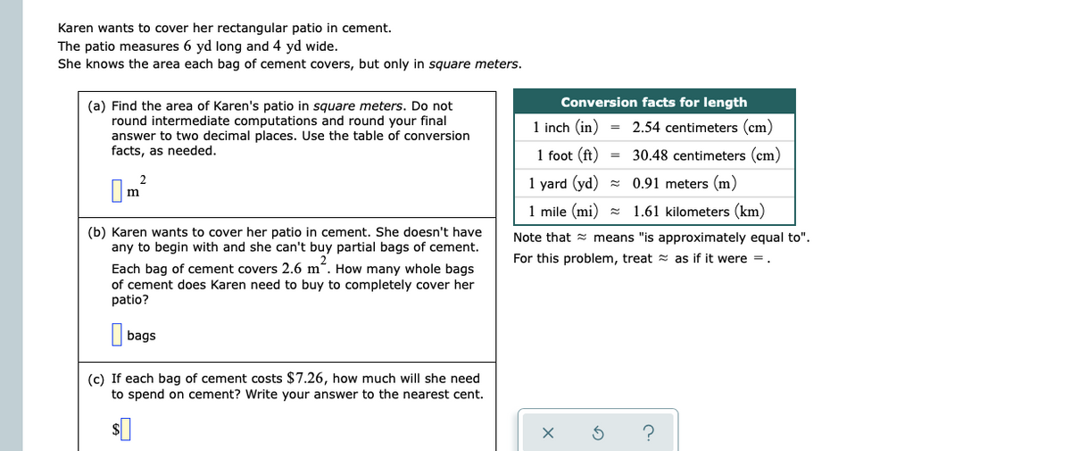 Karen wants to cover her rectangular patio in cement.
The patio measures 6 yd long and 4 yd wide.
She knows the area each bag of cement covers, but only in square meters.
Conversion facts for length
(a) Find the area of Karen's patio in square meters. Do not
round intermediate computations and round your final
answer to two decimal places. Use the table of conversion
facts, as needed.
1 inch (in)
= 2.54 centimeters (cm)
1 foot (ft)
30.48 centimeters (cm)
2
1 yard (yd)
0.91 meters (m)
m
1 mile (mi) = 1.61 kilometers (km)
(b) Karen wants to cover her patio in cement. She doesn't have
Note that = means "is approximately equal to".
any to begin with and she can't buy partial bags of cement.
For this problem, treat = as if it were =.
Each bag of cement covers 2.6 m“. How many whole bags
of cement does Karen need to buy to completely cover her
patio?
bags
(c) If each bag of cement costs $7.26, how much will she need
to spend on cement? Write your answer to the nearest cent.
