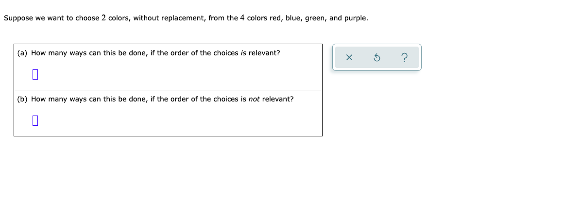 Suppose we want to choose 2 colors, without replacement, from the 4 colors red, blue, green, and purple.
(a) How many ways can this be done, if the order of the choices is relevant?
(b) How many ways can this be done, if the order of the choices is not relevant?
