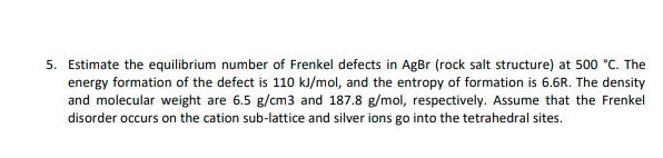 5. Estimate the equilibrium number of Frenkel defects in AgBr (rock salt structure) at 500 °C. The
energy formation of the defect is 110 kJ/mol, and the entropy of formation is 6.6R. The density
and molecular weight are 6.5 g/cm3 and 187.8 g/mol, respectively. Assume that the Frenkel
disorder occurs on the cation sub-lattice and silver ions go into the tetrahedral sites.
