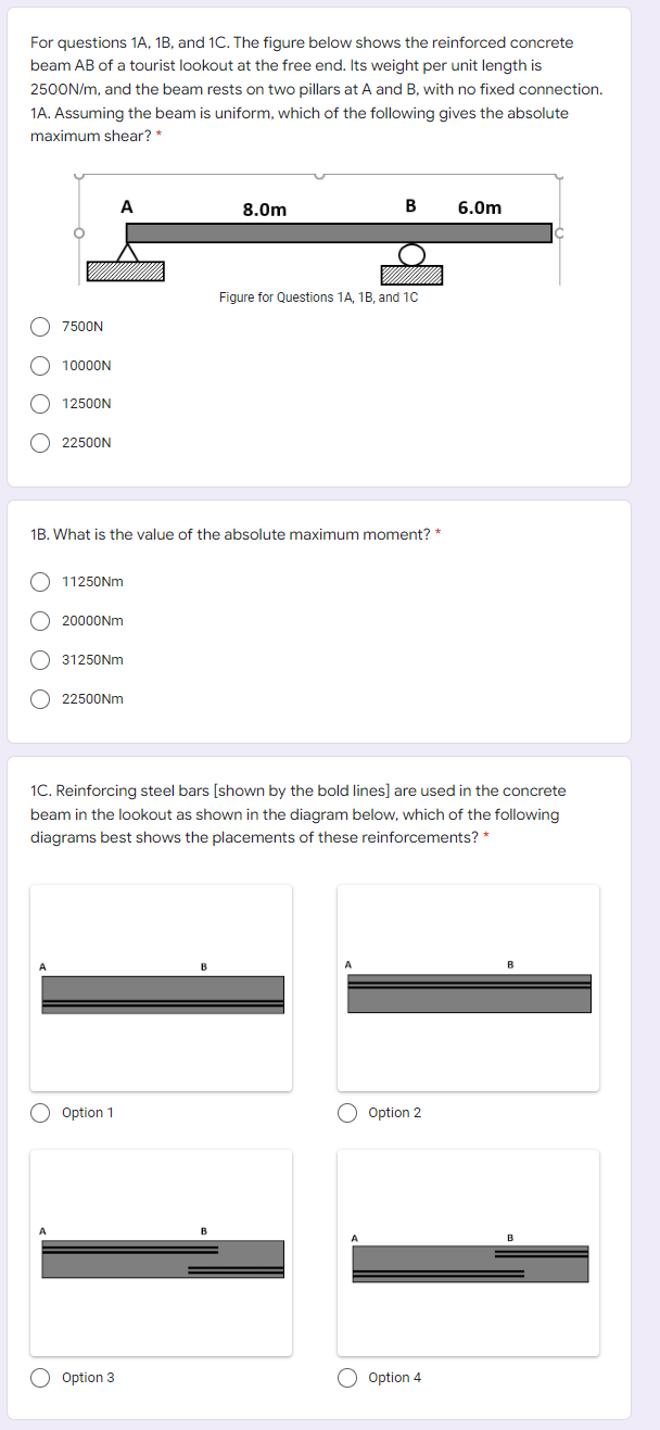 For questions 1A, 1B, and 1C. The figure below shows the reinforced concrete
beam AB of a tourist lookout at the free end. Its weight per unit length is
2500N/m, and the beam rests on two pillars at A and B, with no fixed connection.
1A. Assuming the beam is uniform, which of the following gives the absolute
maximum shear? *
8.0m
B
6.0m
Figure for Questions 1A, 1B. and 10
O 7500N
10000N
12500N
O 22500N
1B. What is the value of the absolute maximum moment? *
11250NM
20000NM
31250NM
22500NM
1C. Reinforcing steel bars [shown by the bold lines] are used in the concrete
beam in the lookout as shown in the diagram below, which of the following
diagrams best shows the placements of these reinforcements? *
Option 1
Option 2
O Option 3
O Option 4
O O O O
