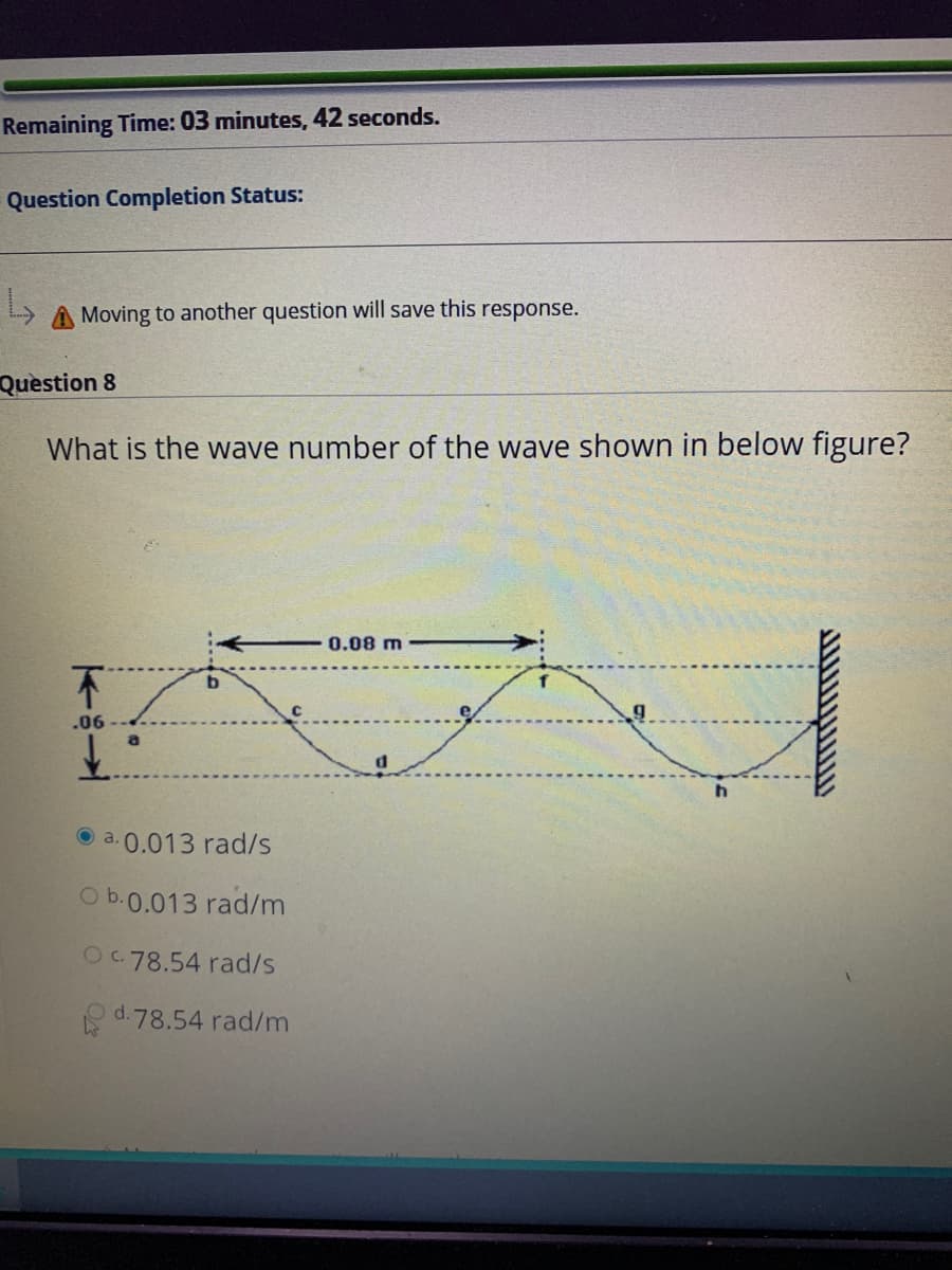 Remaining Time: 03 minutes, 42 seconds.
Question Completion Status:
A Moving to another question will save this response.
Question 8
What is the wave number of the wave shown in below figure?
0.08 m
.06
a
a. 0.013 rad/s
O b.0.013 rad/m
Oc.78.54 rad/s
d.78.54 rad/m
