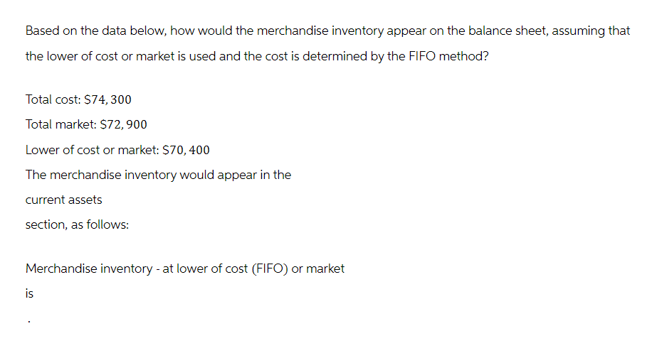 Based on the data below, how would the merchandise inventory appear on the balance sheet, assuming that
the lower of cost or market is used and the cost is determined by the FIFO method?
Total cost: $74, 300
Total market: $72,900
Lower of cost or market: $70, 400
The merchandise inventory would appear in the
current assets
section, as follows:
Merchandise inventory - at lower of cost (FIFO) or market
is