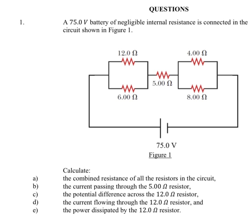 QUESTIONS
1.
A 75.0 V battery of negligible internal resistance is connected in the
circuit shown in Figure 1.
12.0 N
4.00 N
5.00 N
6.00 N
8.00 N
75.0 V
Figure 1
Calculate:
a)
the combined resistance of all the resistors in the circuit,
the current passing through the 5.00 N resistor,
the potential difference across the 12.0 N resistor,
the current flowing through the 12.0 N resistor, and
the power dissipated by the 12.0 N resistor.
