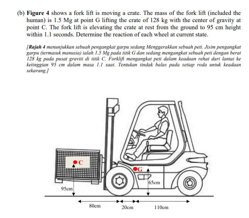 (b) Figure 4 shows a fork lift is moving a crate. The mass of the fork lift (included the
human) is 1.5 Mg at point G lifting the crate of 128 kg with the center of gravity at
point C. The fork lift is elevating the crate at rest from the ground to 95 cm height
within 1.1 seconds. Determine the reaction of each wheel at current state.
[Rajah 4 menunjukkan sebuah pengangkat garpu sedang Menggerakkan sebuah peti. Jisim pengangkat
garpu (termasuk manusia) ialah 1.5 Mg pada titik G dan sedang mengangkat sebuah peti dengan berat
128 kg pada pusat graviti di titik C. Forklift mengangkat peti dalam keadaan rehat dari lantai ke
ketinggian 95 cm dalam masa 1.1 saat. Tentukan tindak balas pada setiap roda untuk keadaan
sekarang.]
65cm
95cm
80cm
20cm
110cm
