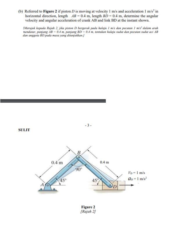 (b) Referred to Figure 2 if piston D is moving at velocity I m/s and acceleration I m/s² in
horizontal direction, length AB = 0.4 m, length BD = 0.4 m, determine the angular
velocity and angular acceleration of crank AB and link BD at the instant shown.
(Merujuk kepada Rajah 2, jika piston D bergerak pada halaju I m/s dan pecutan I mis dalam arah
mendatar, panjang AB = 0.4 m, panjang BD = 0.4 m, tentukan halaju sudut dan pecutan sudut aci AB
dan anggota BD pada masa yang ditunjukkan.
-3.
SULIT
0.4 m
0.4 m
90
Vo = 1 m/s
45°
45
an=1 m/s?
Figure 2
[Rajah 2]
