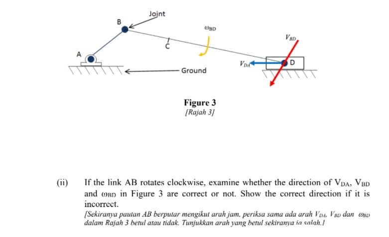 Joint
OBD
VBD
VDA
Ground
Figure 3
[Rajah 3]
If the link AB rotates clockwise, examine whether the direction of VDA, VBD
and OBn in Figure 3 are correct or not. Show the correct direction if it is
incorrect.
(ii)
[Sekiranya pautan AB berputar mengikut arah jam, periksa sama ada arah VDa, VBp dan OgD
dalam Rajah 3 betul atau tidak. Tunjukkan arah yang betul sekiranya ia salah.1
