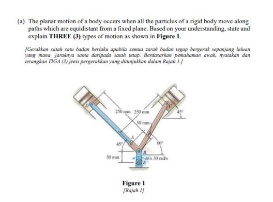 (a) The planar motion of a body occurs when all the particles of a rigid body move along
paths which are equidistant from a fixed plane. Based on your understanding, state and
explain THREE (3) types of motion as shown in Figure 1.
[Gerakkan satah satu badan berlaku apabila semua zarah badan tegap bergerak sepanjang laluan
yang mana jaraknya sama daripada satah tetap, Berdasarkan pemahaman awak, nyatakan dan
terangkan TIGA (3) jenis pergerakkan yang ditunjukkan dalam Rajah 1.)
250 mm 250 mm
45
50 mm
45/
50 mm
30 radis
Figure 1
[Rajah 1)
