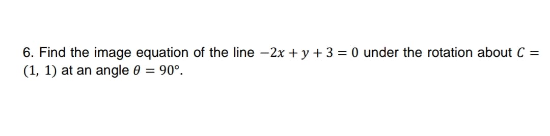6. Find the image equation of the line -2x + y + 3 = 0 under the rotation about C =
(1, 1) at an angle 0 = 90°.
