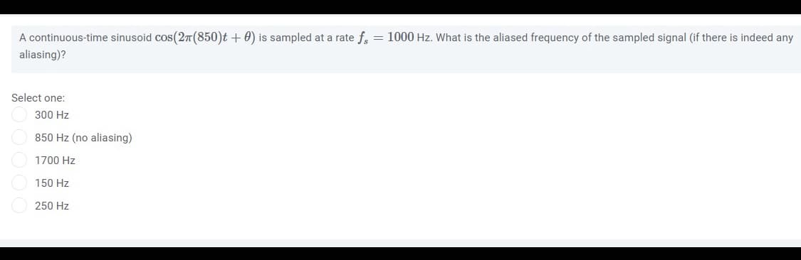 A continuous-time sinusoid cos(27(850)t + 0) is sampled at a rate f, = 1000 Hz. What is the aliased frequency of the sampled signal (if there is indeed any
aliasing)?
Select one:
300 Hz
850 Hz (no aliasing)
1700 Hz
150 Hz
250 Hz
