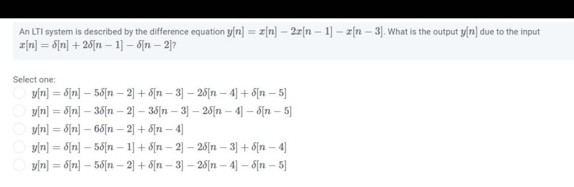 An LTI system is described by the difference equation y[n] = x[n] – 2x[n - 1] – [n – 3]. What is the output y[n] due to the input
a[n] = d[n] + 25[n – 1] – S[n – 2)?
Select one:
y[r] = S[n] – 58[n – 2] + S[n – 3] – 25[n – 4] + S[n – 5]
y[n] = 8[n] – 35[n – 2] – 38[n – 3] – 20[n – 4] – 8[n – 5]
y/n] = 8[n] – 68[n – 2] + 8[n – 4]
y/n] = 8{n] – 50[n – 1] + 8[n – 2] – 25[n – 3] + 8[n – 4]
y(n] = 8[n] – 50[n – 2] + 8[n – 3] – 28[1n – 4] – 8[n – 5]
