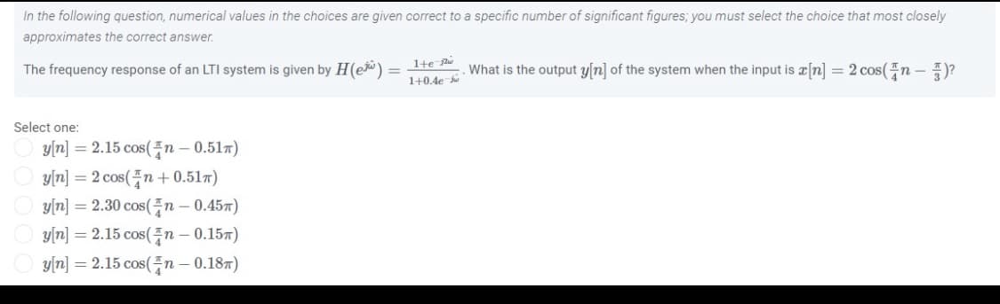 In the following question, numerical values in the choices are given correct to a specific number of significant figures; you must select the choice that most closely
approximates the correct answer.
The frequency response of an LTI system is given by H(e) = -Ite What is the output y[n] of the system when the input is a[n] = 2 cos(n
1+0.4e
Select one:
y[n] = 2.15 cos(n – 0.517)
y[n] = 2 cos(n + 0.517)
y[n] = 2.30 cos(n – 0.457)
y[n] = 2.15 cos(n – 0.157)
y[n] = 2.15 cos(n – 0.187)
