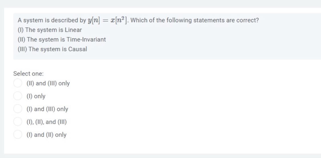 A system is described by y[n] = x[n2]. Which of the following statements are correct?
(1) The system is Linear
(1I) The system is Time-Invariant
(III) The system is Causal
Select one:
(II) and (III) only
(1) only
O (1) and (III) only
(1), (II), and (III)
O (1) and (II) only
OOOO
