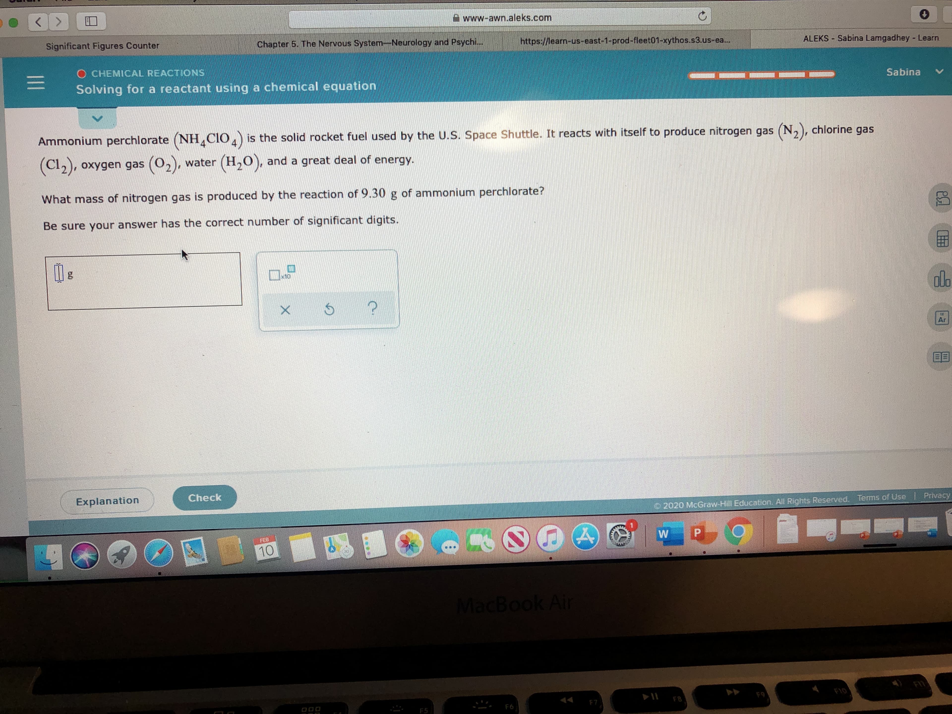 A www-awn.aleks.com
Significant Figures Counter
Chapter 5. The Nervous System-Neurology and Psychi...
https://learn-us-east-1-prod-fleet01-xythos.s3.us-ea...
ALEKS Sabina Lamgadhey - Learn
O CHEMICAL REACTIONS
Solving for a reactant using a chemical equation
Sabina
Ammonium perchlorate (NH CIO,) is the solid rocket fuel used by the U.S. Space Shuttle. It reacts with itself to produce nitrogen gas (N,), chlorine gas
oxygen gas (O,), water (H,0), and a great deal of energy.
What mass of nitrogen gas is produced by the reaction of 9.30 g of ammonium perchlorate?
Be sure your answer has the correct number of significant digits.
olo
Ar
Check
Explanation
2020 McGraw-Hill Education. All Rights Reserved. Terms of Use | Privacyy
10
MacBook Air
FT
F10
F9
44
F8
F7
F6
F5
II
