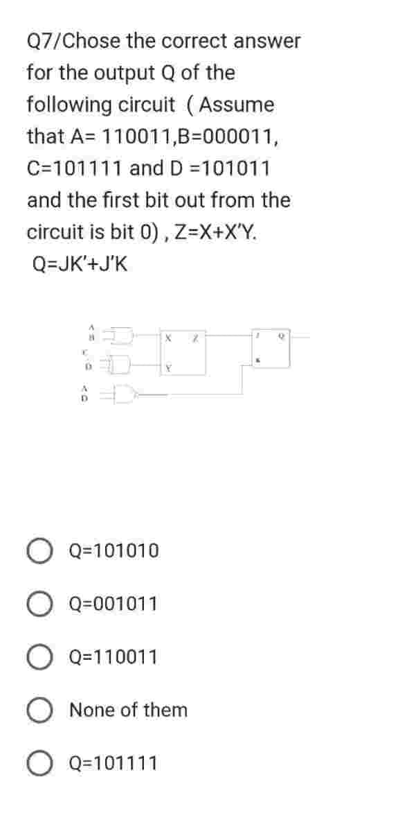 Q7/Chose the correct answer
for the output Q of the
following circuit (Assume
that A 110011,B=000011,
C=101111 and D =101011
and the first bit out from the
circuit is bit 0), Z=X+X'Y.
Q=JK'+J'K
D
Q=101010
O Q=001011
O Q=110011
X 8
O Q=101111
Y
None of them
Q