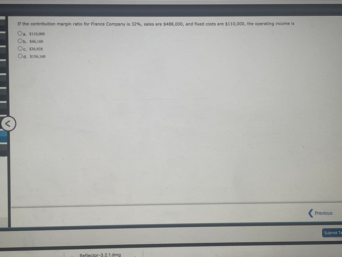 If the contribution margin ratio for France Company is 32%, sales are $488,000, and fixed costs are $110,000, the operating income is
Oa. S110,000
Ob. $46,160
Oc. $36,928
Od. S156,160
Previous
Submit Te
Reflector-3.2.1.dmg
