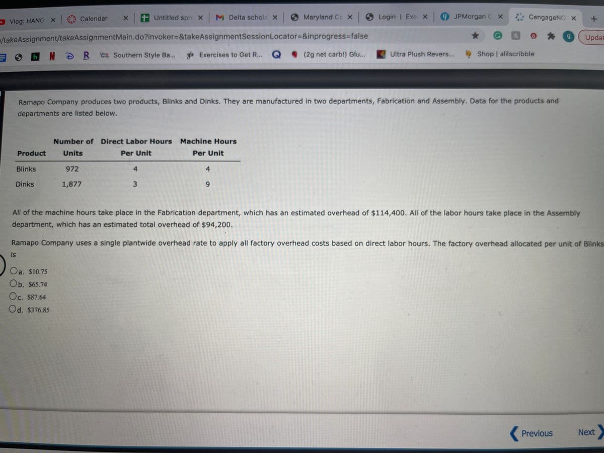 Calendar
tUntitled spre X
M Delta schola x Maryland Cc x Login | Exe X 9 JPMorgan C X
CengageNO x
D Vlog: HANG X
/takeAssignment/takeAssignmentMain.do?invoker%-D&takeAssignmentSessionLocator=&inprogress%3Dfalse
Updat
h NDR Southern Style Ba...
yb Exercises to Get R...
Q . (2g net carb!) Glu...
Ultra Plush Revers...
Shop | alilscribble
family
Ramapo Company produces two products, Blinks and Dinks. They are manufactured in two departments, Fabrication and Assembly. Data for the products and
departments are listed below.
Number of Direct Labor Hours Machine Hours
Product
Units
Per Unit
Per Unit
Blinks
972
4
4
Dinks
1,877
6.
All of the machine hours take place in the Fabrication department, which has an estimated overhead of $114,400. All of the labor hours take place in the Assembly
department, which has an estimated total overhead of $94,200.
Ramapo Company uses a single plantwide overhead rate to apply all factory overhead costs based on direct labor hours. The factory overhead allocated per unit of Blinks
is
Oa. $10.75
Оb. S65.74
Oc. $87.64
Od. $376.85
Previous
Next
3.
