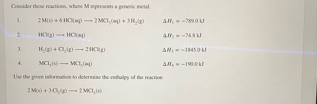 Consider these reactions, where M represents a generic metal.
1.
2 M(s) + 6 HCl(aq) →
2 MCI, (aq) + 3 H, (g)
AH = -789.0 kJ
2.
HCI(g)
→ HCl(aq)
AH2 = -74.8 kJ
3.
H, (g) + Cl, (g) –→ 2 HCI(g)
AH3 = -1845.0 kJ
4.
MCI, (s) →
MCI; (aq)
AH4 = -190.0 kJ
Use the given information to determine the enthalpy of the reaction
2 M(s) + 3 Cl, (g) 2 MCI,(s)
