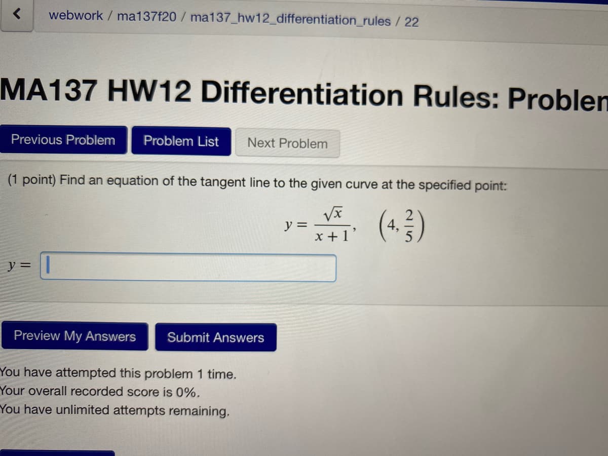 webwork / ma137f20 / ma137_hw12_differentiation_rules/ 22
MA137 HW12 Differentiation Rules: Problen
Previous Problem
Problem List
Next Problem
(1 point) Find an equation of the tangent line to the given curve at the specified point:
y =
x +1'
(*)
y =
Preview My Answers
Submit Answers
You have attempted this problem 1 time.
Your overall recorded score is 0%.
You have unlimited attempts remaining.
