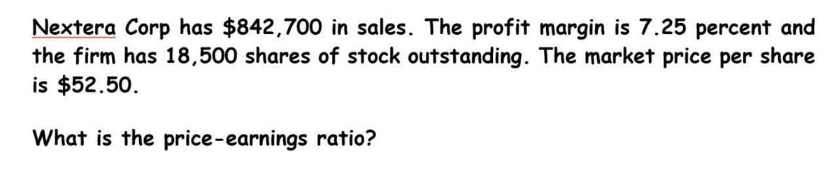 Nextera Corp has $842,700 in sales. The profit margin is 7.25 percent and
the firm has 18,500 shares of stock outstanding. The market price per share
is $52.50.
What is the price-earnings ratio?