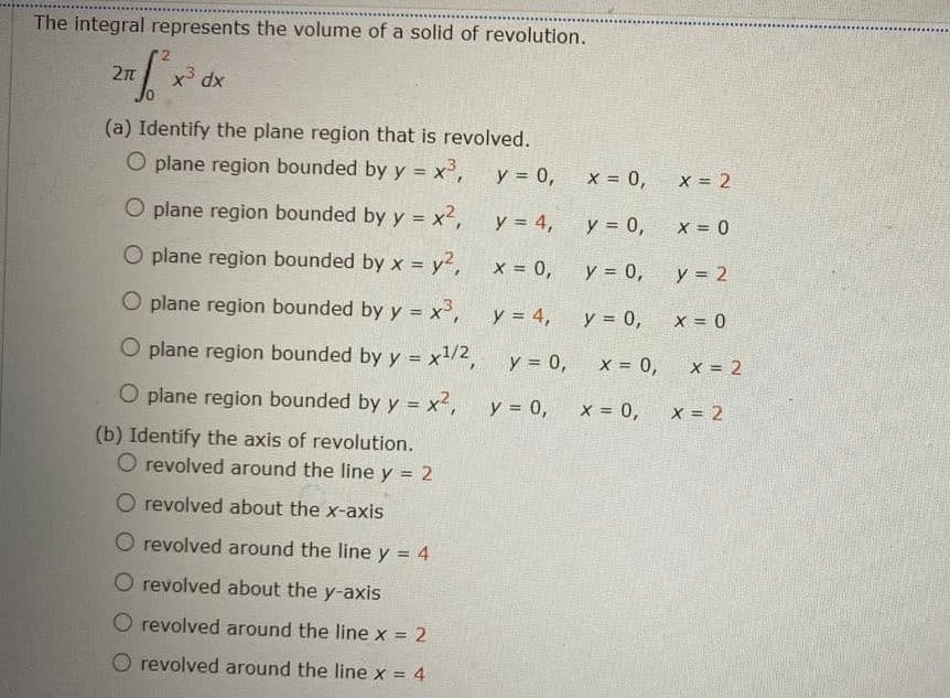 The integral represents the volume of a solid of revolution.
2n
x dx
(a) Identify the plane region that is revolved.
O plane region bounded by y = x',
y = 0,
X = 0,
X = 2
!3!
O plane region bounded by y = x2,
y = 4,
y = 0,
X = 0
O plane region bounded by x = y2, x = 0,
y = 0,
y = 2
%3D
O plane region bounded by y = x',
y = 4,
y = 0,
X = 0
%3D
O plane region bounded by y = .
x1/2,
y = 0,
X = 0,
X = 2
!3!
O plane region bounded by y = x2,
y = 0,
X = 0,
X = 2
%3D
(b) Identify the axis of revolution.
O revolved around the line y = 2
O revolved about the x-axis
O revolved around the line y = 4
%3D
revolved about the y-axis
O revolved around the line x = 2
revolved around the line x = 4
%3D
