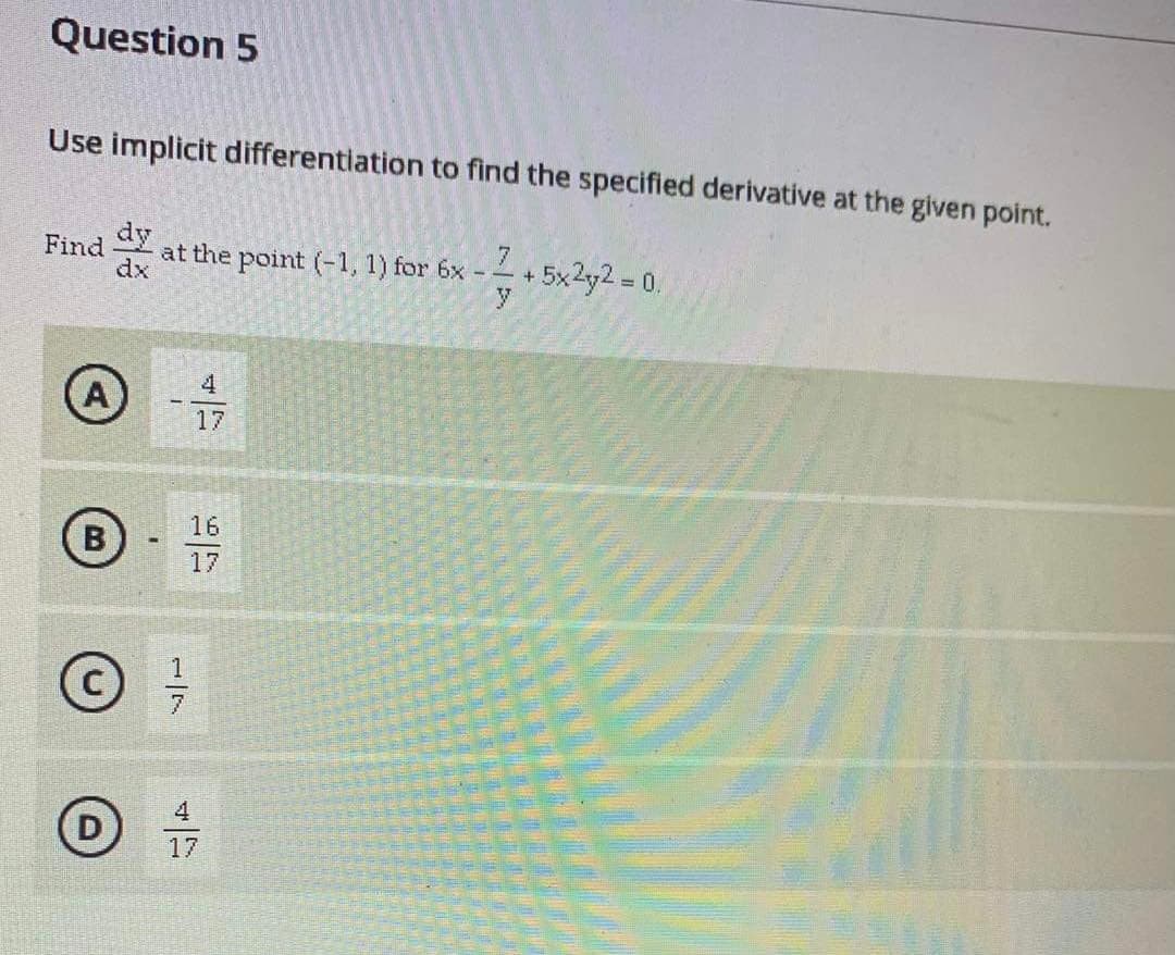 Question 5
Use implicit differentiation to find the specified derivative at the given point.
dy
at the point (-1, 1) for 6x -
Find
dx
+5x2y2 0.
%3D
4
17
16
B
17
D
17
