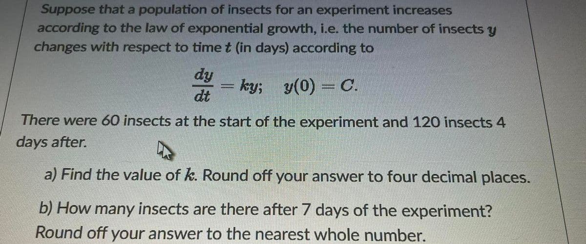 Suppose that a population of insects for an experiment increases
according to the law of exponential growth, i.e. the number of insects y
changes with respect to timet (in days) according to
ky; y(0) = C.
dt
There were 60 insects at the start of the experiment and 120 insects 4
days after.
a) Find the value of k. Round off your answer to four decimal places.
b) How many insects are there after 7 days of the experiment?
Round off your answer to the nearest whole number.
