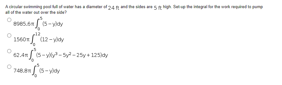 A circular swimming pool full of water has a diameter of 24 ft and the sides are 5 ft high. Set-up the integral for the work required to pump
all of the water out over the side?
₂5
8985.6T
(5-y)dy
12
1560π (12-y)dy
0
5
62.4π
S
(5-y)(y³-5y²-25y + 125)dy
5
748.8T
S (5-y)dy