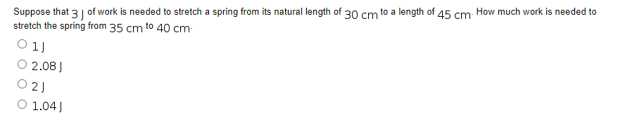 Suppose that 3 of work is needed to stretch a spring from its natural length of 30 cm
stretch the spring from 35 cm to 40 cm.
1J
O 2.08 J
21
O 1.04J
to a length of 45 cm. How much work is needed to