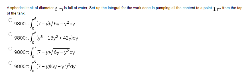 A spherical tank of diameter 6 m is full of water. Set-up the integral for the work done in pumping all the content to a point 1 m from the top
of the tank.
.6
9800 T (7-y)√6y-y²dy
6
9800 T
S (y³ - 13y² + 42y)dy
9800 T
TS
(7-y)√6y-y²dy
6
9800 T
(7-y)(6y-y²)²dy