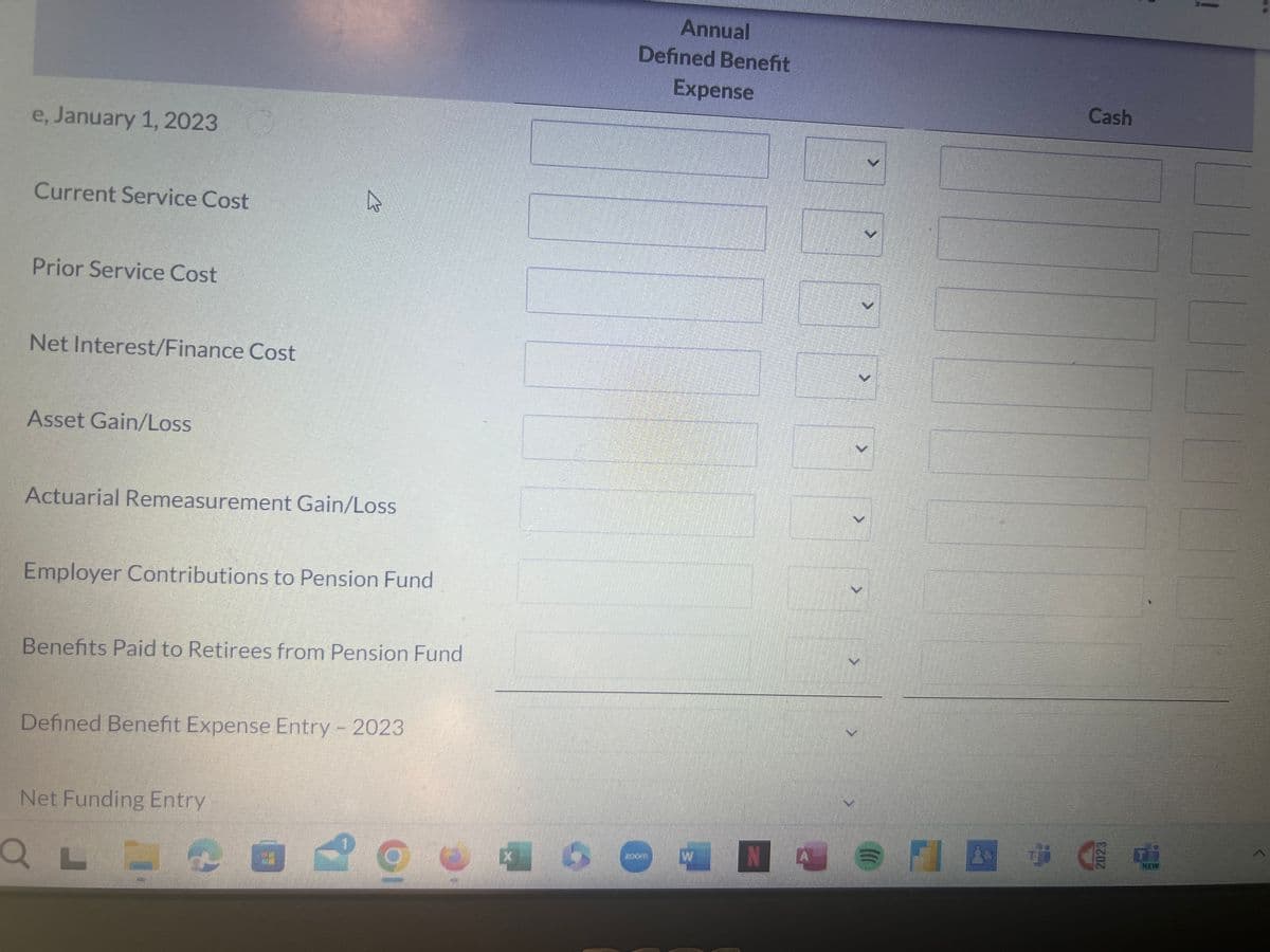 e, January 1, 2023
Current Service Cost
Prior Service Cost
Net Interest/Finance Cost
Asset Gain/Loss
B
Actuarial Remeasurement Gain/Loss
Employer Contributions to Pension Fund
Benefits Paid to Retirees from Pension Fund
Defined Benefit Expense Entry - 2023
Net Funding Entry
Q L
Annual
Defined Benefit
Expense
A
>
>
Cash
W N
&
NEW