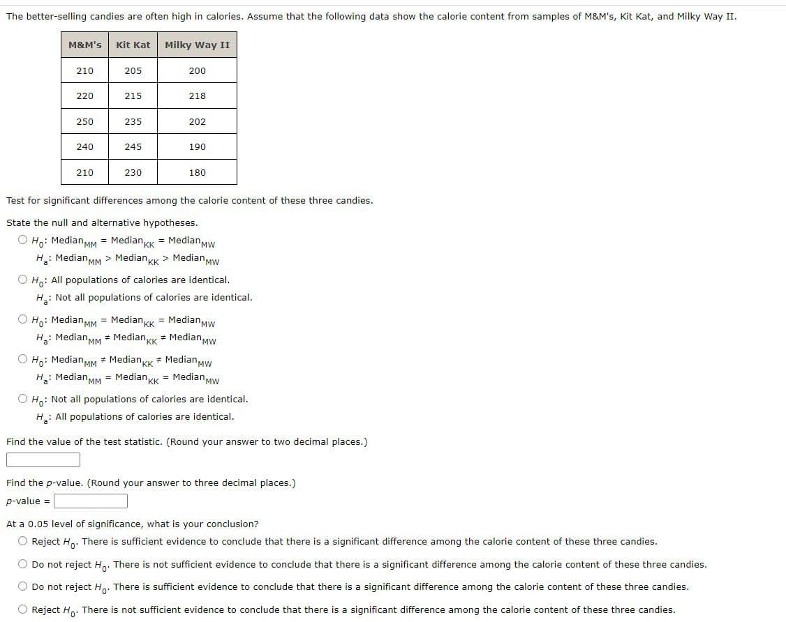 The better-selling candies are often high in calories. Assume that the following data show the calorie content from samples of M&M's, Kit Kat, and Milky Way II.
Milky Way II
M&M's
210
220
250
240
210
Kit Kat
205
215
235
245
230
200
218
202
190
180
Test for significant differences among the calorie content of these three candies.
State the null and alternative hypotheses.
O Ho: Median MM = MedianKK = Median Mw
H₂: Median MM > Median KK > Median Mw
O Ho: All populations of calories are identical.
H: Not all populations of calories are identical.
O Ho: Median MM = MedianKK = Median Mw
H₂: Median MM # MedianKK # Median Mw
O Ho: Median MM # MedianKK * Median Mw
H₂: Median MM = MedianKK = Median Mw
O Ho: Not all populations of calories are identical.
H: All populations of calories are identical.
Find the value of the test statistic. (Round your answer to two decimal places.)
Find the p-value. (Round your answer to three decimal places.)
p-value =
At a 0.05 level of significance, what is your conclusion?
O Reject Ho. There is sufficient evidence to conclude that there is a significant difference among the calorie content of these three candies.
O Do not reject Ho. There is not sufficient evidence to conclude that there is a significant difference among the calorie content of these three candies.
O Do not reject Ho. There is sufficient evidence to conclude that there is a significant difference among the calorie content of these three candies.
O Reject Ho. There is not sufficient evidence to conclude that there is a significant difference among the calorie content of these three candies.