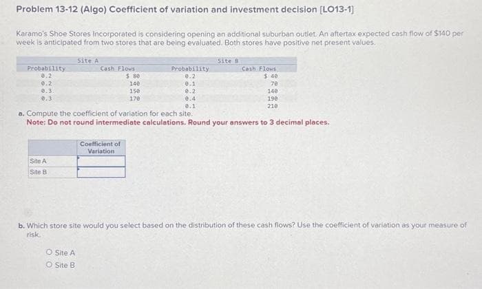 Problem 13-12 (Algo) Coefficient of variation and investment decision [LO13-1]
Karamo's Shoe Stores Incorporated is considering opening an additional suburban outlet. An aftertax expected cash flow of $140 per
week is anticipated from two stores that are being evaluated. Both stores have positive net present values.
Probability
0.2
0.2
0.3.
0.3
Site A
Site B
Site A
Cash Flows
O Site A
O Site B
$ 80
140
150
170
Coefficient of
Variation
Probability
0.2
0.1
9.2
Site B
0.4
0.1
a. Compute the coefficient of variation for each site.
Note: Do not round intermediate calculations. Round your answers to 3 decimal places.
Cash Flows
$ 40
70
140
198
210
b. Which store site would you select based on the distribution of these cash flows? Use the coefficient of variation as your measure of
risk.