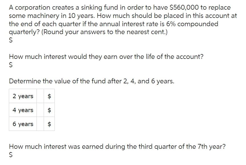 A corporation creates a sinking fund in order to have $560,000 to replace
some machinery in 10 years. How much should be placed in this account at
the end of each quarter if the annual interest rate is 6% compounded
quarterly? (Round your answers to the nearest cent.)
$
How much interest would they earn over the life of the account?
$
Determine the value of the fund after 2, 4, and 6 years.
2 years
4 years
6 years
$
$
$
How much interest was earned during the third quarter of the 7th year?
$