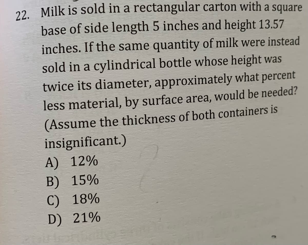 22. Milk is sold in a rectangular carton with a square
base of side length 5 inches and height 13.57
inches. If the same quantity of milk were instead
sold in a cylindrical bottle whose height was
twice its diameter, approximately what percent
less material, by surface area, would be needed?
(Assume the thickness of both containers is
insignificant.)
А) 12%
В) 15%
C) 18%
D) 21%
