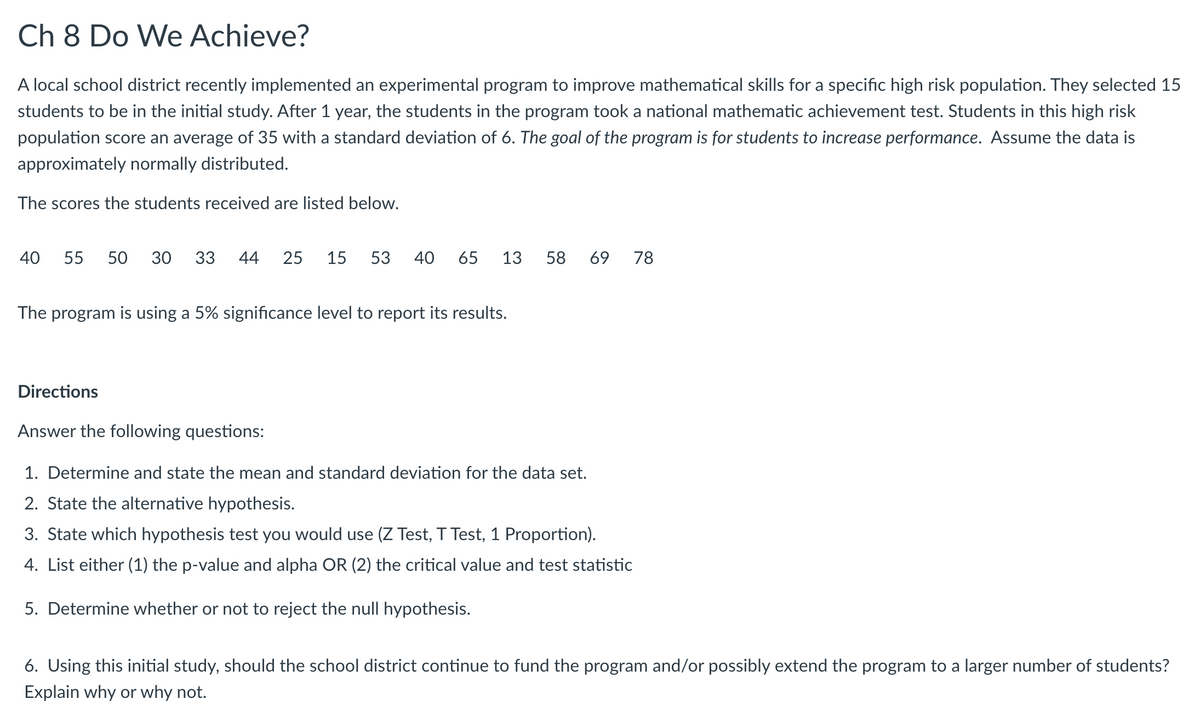 Ch 8 Do We Achieve?
A local school district recently implemented an experimental program to improve mathematical skills for a specific high risk population. They selected 15
students to be in the initial study. After 1 year, the students in the program took a national mathematic achievement test. Students in this high risk
population score an average of 35 with a standard deviation of 6. The goal of the program is for students to increase performance. Assume the data is
approximately normally distributed.
The scores the students received are listed below.
40 55 50 30 33 44 25 15 53 40 65 13 58 69 78
The program is using a 5% significance level to report its results.
Directions
Answer the following questions:
1. Determine and state the mean and standard deviation for the data set.
2. State the alternative hypothesis.
3. State which hypothesis test you would use (Z Test, T Test, 1 Proportion).
4. List either (1) the p-value and alpha OR (2) the critical value and test statistic
5. Determine whether or not to reject the null hypothesis.
6. Using this initial study, should the school district continue to fund the program and/or possibly extend the program to a larger number of students?
Explain why or why not.