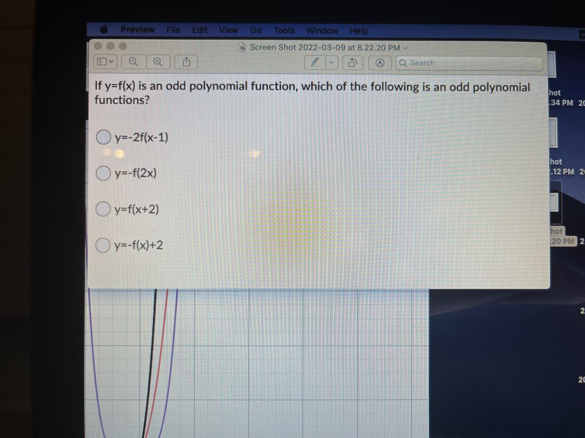 Preview
File Edit
View
Go
Tools
Window Help
A Screen Shot 2022-03-09 at 8.22.20 PM -
Q Search
If y=f(x) is an odd polynomial function, which of the following is an odd polynomial
functions?
hot
34 PM 20
Oy=-2f(x-1)
Oy=-f(2x)
hot
12 PM 20
Oy=f(x+2)
hot
20 PM 2
Oy=-f(x)+2
2.
20
