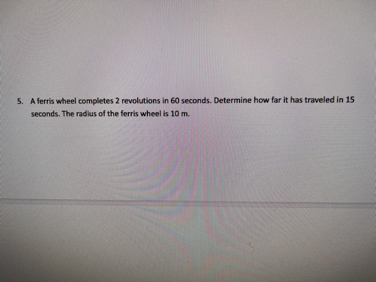 5. A ferris wheel completes 2 revolutions in 60 seconds. Determine how far it has traveled in 15
seconds. The radius of the ferris wheel is 10 m.
