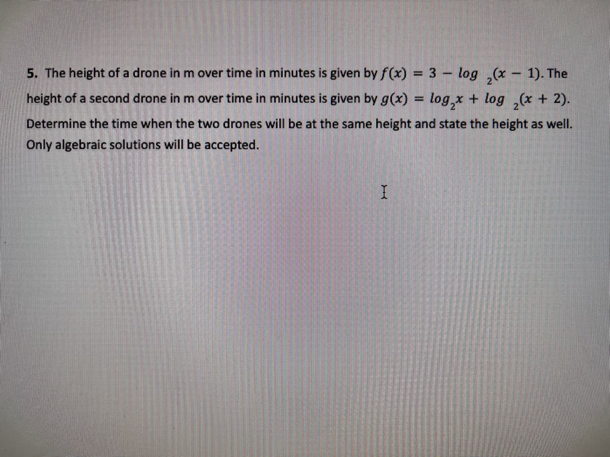 5. The height of a drone in m over time in minutes is given by f(x) = 3 – log ,(x - 1). The
height of a second drone in m over time in minutes is given by g(x) = log,x + log ,(x + 2).
%3D
Determine the time when the two drones will be at the same height and state the height as well.
Only algebraic solutions will be accepted.
