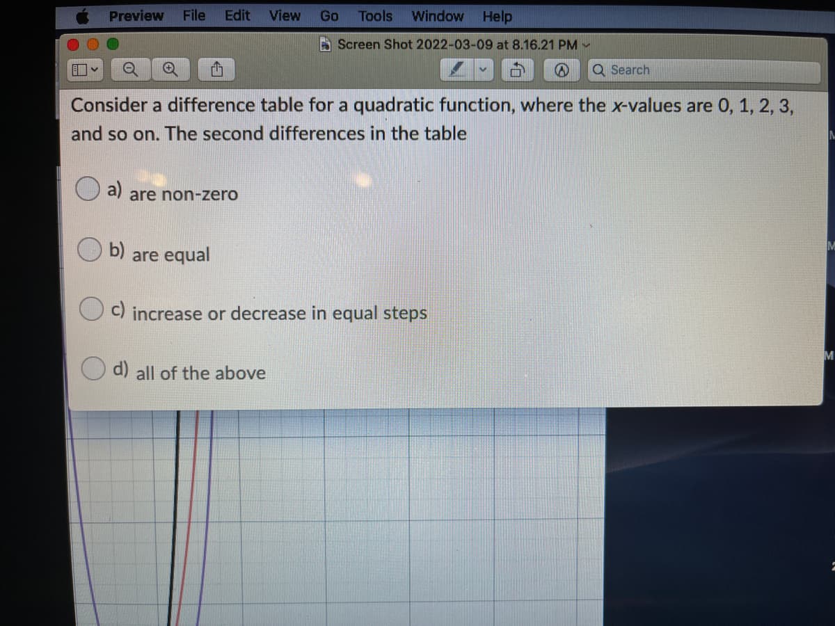 Preview
File
Edit
View
Go
Tools
Window
Help
A Screen Shot 2022-03-09 at 8.16.21 PM -
Q Search
Consider a difference table for a quadratic function, where the x-values are 0, 1, 2, 3,
and so on. The second differences in the table
a)
are non-zero
b)
are equal
M
c) increase or decrease in equal steps
M
d) all of the above
