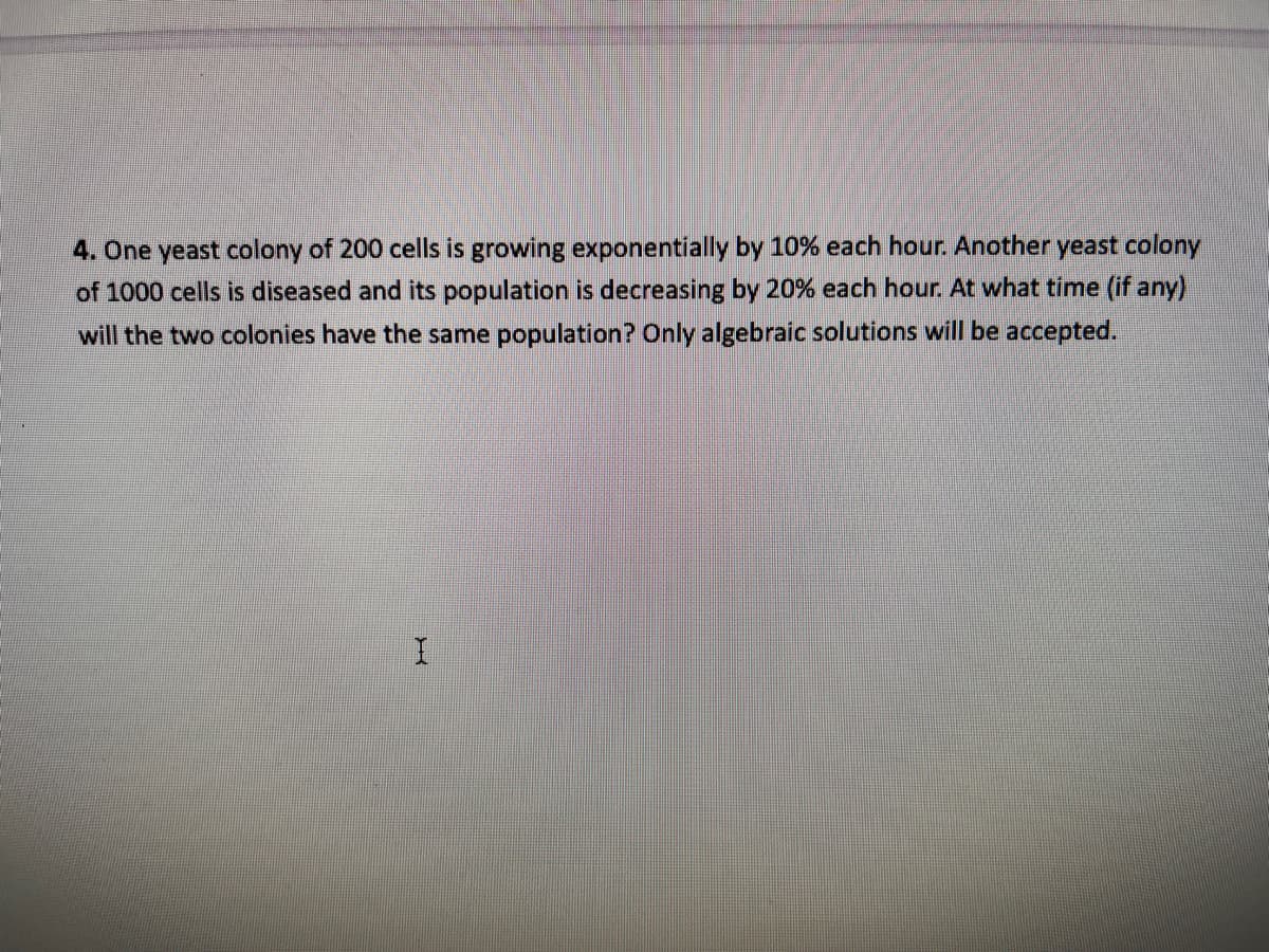 4. One yeast colony of 200 cells is growing exponentially by 10% each hour. Another yeast colony
of 1000 cells is diseased and its population is decreasing by 20% each hour. At what time (if any)
will the two colonies have the same population? Only algebraic solutions will be accepted.
