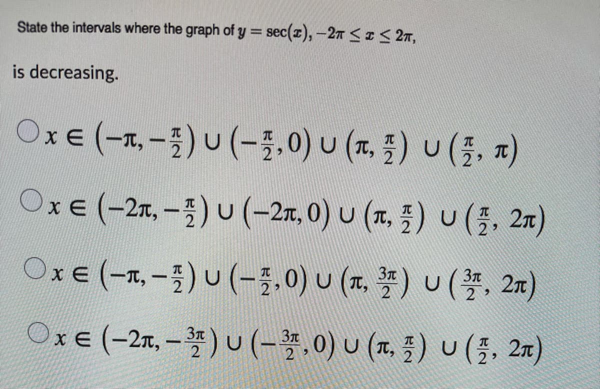 State the intervals where the graph of y = sec(x), –27 <I 27,
is decreasing.
OxE (-x-즐)u (-3.0) u (x, 3) u(1, 찌)
OxE (-2x,-즐) u(-2x. 0) u (x, ) u(플, 2x)
IT,
OxE (-x,-) U (-를,0) u (. 플) u(플, 2n)
OxE (-2x,-쫄) U(-,0) u (x. 플) u(플, 2x)
