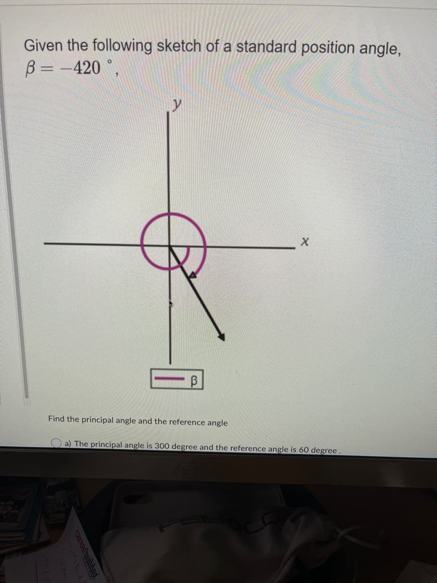 Given the following sketch of a standard position angle,
B = -420 °,
Find the principal angle and the reference angle
O a) The principal angle is 300 degree and the reference angle is 60 degree.
