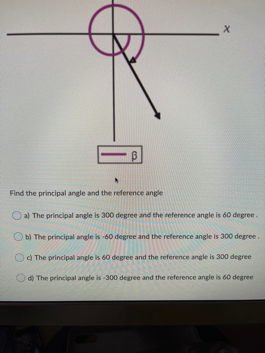Find the principal angle and the reference angle
a) The principal angle is 300 degree and the reference angle is 60 degree.
b) The principal angle is -60 degree and the reference angle is 300 degree.
O c) The principal angle is 60 degree and the reference angle is 300 degree
d) The principal angle is -300 degree and the reference angle is 60 degree
