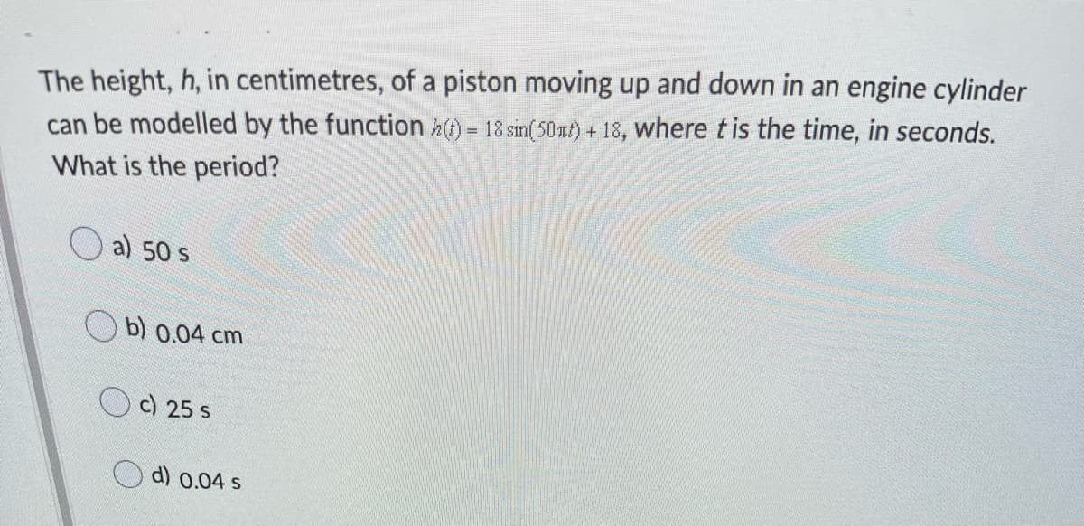 The height, h, in centimetres, of a piston moving up and down in an engine cylinder
can be modelled by the function h) = 18 sin(50nt) + 18, where t is the time, in seconds.
What is the period?
a) 50 s
b) 0.04 cm
c) 25 s
d) 0.04 s
